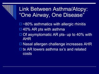 Link Between Asthma/Atopy: “One Airway, One Disease” ~80% asthmatics with allergic rhinitis 40% AR pts with asthma Of asymptomatic AR pts- up to 40% with AHR Nasal allergen challenge increases AHR tx AR lowers asthma sx’s and related costs 