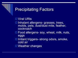 Precipitating Factors Viral URIs Inhalant allergens- grasses, trees, molds, pets, dust/dust mite, feather, cockroach Food allergens- soy, wheat, milk, nuts, eggs Irritant triggers- strong odors, smoke, cold air Weather changes 