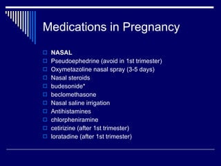 Medications in Pregnancy NASAL Pseudoephedrine (avoid in 1st trimester) Oxymetazoline nasal spray (3-5 days) Nasal steroids budesonide* beclomethasone Nasal saline irrigation Antihistamines chlorpheniramine cetirizine (after 1st trimester) loratadine (after 1st trimester) 