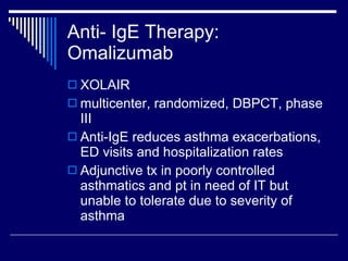 Anti- IgE Therapy: Omalizumab XOLAIR multicenter, randomized, DBPCT, phase III Anti-IgE reduces asthma exacerbations, ED visits and hospitalization rates Adjunctive tx in poorly controlled asthmatics and pt in need of IT but unable to tolerate due to severity of asthma 