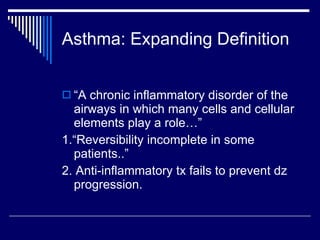 Asthma: Expanding Definition “ A chronic inflammatory disorder of the airways in which many cells and cellular elements play a role…” 1.“Reversibility incomplete in some patients..” 2. Anti-inflammatory tx fails to prevent dz progression. 
