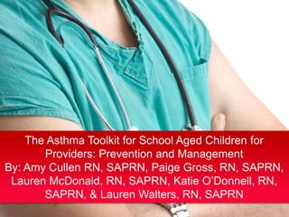 The Asthma Toolkit for School Aged Children for
Providers: Prevention and Management
By: Amy Cullen RN, SAPRN, Paige Gross, RN, SAPRN,
Lauren McDonald, RN, SAPRN, Katie O’Donnell, RN,
SAPRN, & Lauren Walters, RN, SAPRN

 