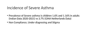 Incidence of Severe Asthma
• Prevalence of Severe asthma is children 1.6% and 1.16% in adults
(Indian Data 2020-2021) vs 3.7% (GINA Netherlands Data)
• Non Compliance, Under diagnosing and Stigma
 