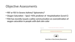 Objective Assessments
• PEF or FEV in Severe Asthma? Spirometry?
• Oxygen Saturation – Spo2 <92% predictor of Hospitalization (Level C)
• FDA has recently issued a safety communication on overestimation of
oxygen saturation in people with dark skin color
 