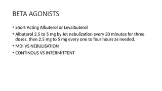 BETA AGONISTS
• Short Acting Albuterol or Levalbuterol
• Albuterol 2.5 to 5 mg by Jet nebulization every 20 minutes for three
doses, then 2.5 mg to 5 mg every one to four hours as needed.
• MDI VS NEBULISATION
• CONTINOUS VS INTERMITTENT
 
