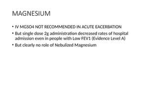 MAGNESIUM
• IV MGSO4 NOT RECOMMENDED IN ACUTE EACERBATION
• But single dose 2g administration decreased rates of hospital
admission even in people with Low FEV1 (Evidence Level A)
• But clearly no role of Nebulized Magnesium
 