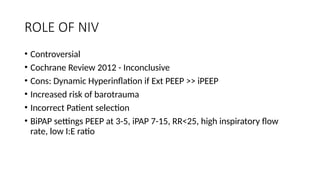 ROLE OF NIV
• Controversial
• Cochrane Review 2012 - Inconclusive
• Cons: Dynamic Hyperinflation if Ext PEEP >> iPEEP
• Increased risk of barotrauma
• Incorrect Patient selection
• BiPAP settings PEEP at 3-5, iPAP 7-15, RR<25, high inspiratory flow
rate, low I:E ratio
 