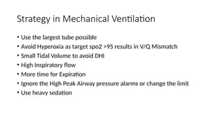 Strategy in Mechanical Ventilation
• Use the largest tube possible
• Avoid Hyperoxia as target spo2 >95 results in V/Q Mismatch
• Small Tidal Volume to avoid DHI
• High Inspiratory flow
• More time for Expiration
• Ignore the High Peak Airway pressure alarms or change the limit
• Use heavy sedation
 