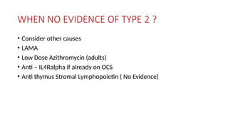 WHEN NO EVIDENCE OF TYPE 2 ?
• Consider other causes
• LAMA
• Low Dose Azithromycin (adults)
• Anti – IL4Ralpha if already on OCS
• Anti thymus Stromal Lymphopoietin ( No Evidence)
 