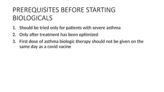 PREREQUISITES BEFORE STARTING
BIOLOGICALS
1. Should be tried only for patients with severe asthma
2. Only after treatment has been optimized
3. First dose of asthma biologic therapy should not be given on the
same day as a covid vacine
 