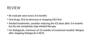 REVIEW
• Re evaluate once every 3-6 months
• Oral drugs, first to decrease or stopping OCS first
• Inhaled treatments, consider reducing the ICS dose after 3-6 months
but do not completely stop inhaled therapy.
• For biologicals, minimum of 12 months of treatment needed. Relapse
after stopping biologicals in RCTs.
 