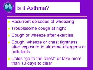 Is it Asthma?


Recurrent episodes of wheezing



Troublesome cough at night



Cough or wheeze after exercise



Cough, wheeze or chest tightness
after exposure to airborne allergens or
pollutants



Colds “go to the chest” or take more
than 10 days to clear

 