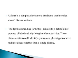 

Asthma is a complex disease or a syndrome that includes
several disease variants.



The term asthma, like „arthritis‟, equates to a definition of

grouped clinical and physiological characteristics. These
characteristics could identify syndromes, phenotypes or even
multiple diseases rather than a single disease.

 
