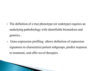 

The definition of a true phenotype (or endotype) requires an
underlying pathobiology with identifiable biomarkers and
genetics .



Gene-expression profiling allows definition of expression
signatures to characterize patient subgroups, predict response
to treatment, and offer novel therapies.

 