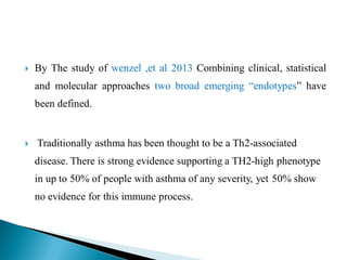 

By The study of wenzel ,et al 2013 Combining clinical, statistical
and molecular approaches two broad emerging “endotypes” have
been defined.



Traditionally asthma has been thought to be a Th2-associated
disease. There is strong evidence supporting a TH2-high phenotype
in up to 50% of people with asthma of any severity, yet 50% show
no evidence for this immune process.

 