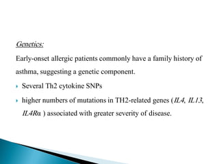Genetics:
Early-onset allergic patients commonly have a family history of
asthma, suggesting a genetic component.


Several Th2 cytokine SNPs



higher numbers of mutations in TH2-related genes (IL4, IL13,

IL4Rα ) associated with greater severity of disease.

 