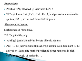 Biomarkers:


Positive SPT, elevated IgE/elevated FeNO



Th2 cytokines IL-4 ,IL-5 , IL-9, IL-13, and periostin measured in
sputum, BAL, serum and bronchial biopsies.

Treatment responses:
Corticosteroid-responsive.
Th2 Targeted therapy:


Anti IgE (omalizumab)in Severe allergic asthma.



Anti–IL-13( lebrikizumab) in Allergic asthma with dominant IL-13

activation Surrogate marker predicting better response is high
circulating levels of periostin. .

 
