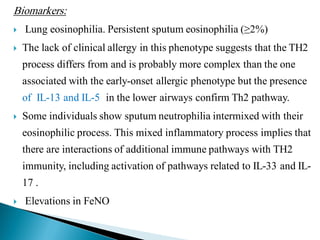 Biomarkers:



Lung eosinophilia. Persistent sputum eosinophilia (≥2%)
The lack of clinical allergy in this phenotype suggests that the TH2
process differs from and is probably more complex than the one
associated with the early-onset allergic phenotype but the presence
of IL-13 and IL-5 in the lower airways confirm Th2 pathway.



Some individuals show sputum neutrophilia intermixed with their
eosinophilic process. This mixed inflammatory process implies that

there are interactions of additional immune pathways with TH2
immunity, including activation of pathways related to IL-33 and IL17 .


Elevations in FeNO

 