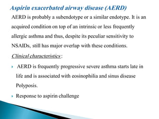 AERD is probably a subendotype or a similar endotype. It is an

acquired condition on top of an intrinsic or less frequently
allergic asthma and thus, despite its peculiar sensitivity to
NSAIDs, still has major overlap with these conditions.

Clinical characteristics :


AERD is frequently progressive severe asthma starts late in
life and is associated with eosinophilia and sinus disease
Polyposis.



Response to aspirin challenge

 