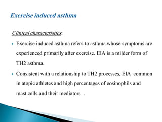 Clinical characteristics:


Exercise induced asthma refers to asthma whose symptoms are
experienced primarily after exercise. EIA is a milder form of

TH2 asthma.


Consistent with a relationship to TH2 processes, EIA common
in atopic athletes and high percentages of eosinophils and
mast cells and their mediators .

 