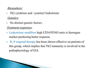 Biomarkers:


Th2 cytokines and cysteinyl leukotriene

Genetics:


No distinct genetic factors .

Treatment responses:


Leukotriene modifiers high LTE4/FENO ratio is Surrogate
marker predicting better response.



IL-9 targeted therapy has been shown effective on patients of
this group, which implies that Th2 immunity is involved in the
pathophysiology of EIA.

 