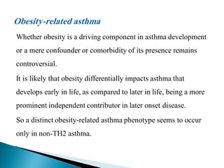 Whether obesity is a driving component in asthma development
or a mere confounder or comorbidity of its presence remains

controversial.
It is likely that obesity differentially impacts asthma that
develops early in life, as compared to later in life, being a more
prominent independent contributor in later onset disease.
So a distinct obesity-related asthma phenotype seems to occur

only in non-TH2 asthma.


,



..

 