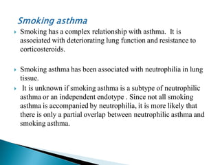 

Smoking has a complex relationship with asthma. It is
associated with deteriorating lung function and resistance to
corticosteroids.



Smoking asthma has been associated with neutrophilia in lung
tissue.
It is unknown if smoking asthma is a subtype of neutrophilic
asthma or an independent endotype . Since not all smoking
asthma is accompanied by neutrophilia, it is more likely that
there is only a partial overlap between neutrophilic asthma and
smoking asthma.



 