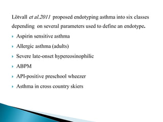 Lötvall et al.2011 proposed endotyping asthma into six classes

depending on several parameters used to define an endotype.


Aspirin sensitive asthma



Allergic asthma (adults)



Severe late-onset hypereosinophilic



ABPM



API-positive preschool wheezer



Asthma in cross country skiers

 