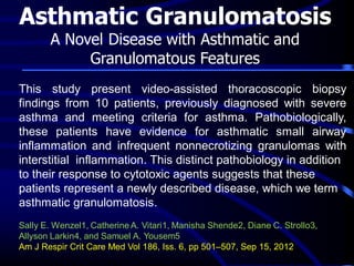 Asthmatic Granulomatosis
A Novel Disease with Asthmatic and
Granulomatous Features

This study present video-assisted thoracoscopic biopsy
findings from 10 patients, previously diagnosed with severe
asthma and meeting criteria for asthma. Pathobiologically,
these patients have evidence for asthmatic small airway
inflammation and infrequent nonnecrotizing granulomas with
interstitial inflammation. This distinct pathobiology in addition
to their response to cytotoxic agents suggests that these
patients represent a newly described disease, which we term
asthmatic granulomatosis.
Sally E. Wenzel1, Catherine A. Vitari1, Manisha Shende2, Diane C. Strollo3,
Allyson Larkin4, and Samuel A. Yousem5
Am J Respir Crit Care Med Vol 186, Iss. 6, pp 501–507, Sep 15, 2012

 