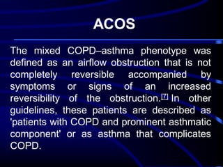ACOS
The mixed COPD–asthma phenotype was
defined as an airflow obstruction that is not
completely reversible accompanied by
symptoms or signs of an increased
reversibility of the obstruction.[7] In other
guidelines, these patients are described as
'patients with COPD and prominent asthmatic
component' or as asthma that complicates
COPD.

 