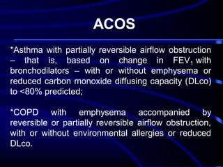 ACOS
*Asthma with partially reversible airflow obstruction
– that is, based on change in FEV1 with
bronchodilators – with or without emphysema or
reduced carbon monoxide diffusing capacity (DLco)
to <80% predicted;
*COPD with emphysema accompanied by
reversible or partially reversible airflow obstruction,
with or without environmental allergies or reduced
DLco.

 