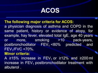 ACOS
The following major criteria for ACOS:
a physician diagnosis of asthma and COPD in the
same patient, history or evidence of atopy, for
example, hay fever, elevated total IgE, age 40 years
or
more,
smoking
>10
pack-years,
postbronchodilator FEV1 <80% predicted and
FEV1/FVC <70%.
Minor criteria:
A ≥15% increase in FEV1 or ≥12% and ≥200 ml
increase in FEV1 postbronchodilator treatment with
albuterol .

 