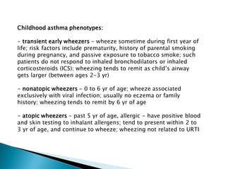 Childhood asthma phenotypes:
- transient early wheezers - wheeze sometime during first year of
life; risk factors include prematurity, history of parental smoking
during pregnancy, and passive exposure to tobacco smoke; such
patients do not respond to inhaled bronchodilators or inhaled
corticosteroids (ICS); wheezing tends to remit as child’s airway
gets larger (between ages 2-3 yr)
- nonatopic wheezers - 0 to 6 yr of age; wheeze associated
exclusively with viral infection; usually no eczema or family
history; wheezing tends to remit by 6 yr of age

- atopic wheezers - past 5 yr of age, allergic - have positive blood
and skin testing to inhalant allergens; tend to present within 2 to
3 yr of age, and continue to wheeze; wheezing not related to URTI

 