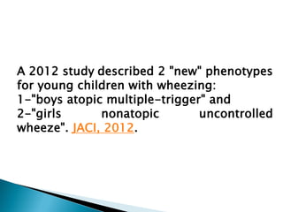 A 2012 study described 2 "new" phenotypes
for young children with wheezing:
1-"boys atopic multiple-trigger" and
2-"girls
nonatopic
uncontrolled
wheeze". JACI, 2012.

 