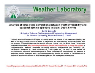 Analysis of three years correlations between weather variability and
            seasonal asthma episodes in Miami Dade, Florida
                                         David Quesada
                  School of Science, Technology and Engineering Management,
                        St. Thomas University, Miami Gardens FL 33054
     Climatic and environmental changes occurring since the middle of the Twentieth Century as
     well as th aggravating pollution l
        ll   the         ti     ll ti  levels i megacities are exacerbating asthma episodes and
                                           l in       iti            b ti      th      i d      d
     the number of hospitalizations due to this disease. Since 1999, in Miami Dade County the
     hospitalization rates were doubling the Healthy People 2010 objectives in every age group. A
     comprehensive weather database including outdoor temperature (T), humidity (H),
     barometric pressure (P), wind direction (θw) and speed (vw) as well as the values of
                  p         ( )                  (          p     (
     maximum and minimum and the range of all these variables has been created. As a result, a
     seasonal pattern emerged, with a maximum appearing around the middle of December and a
     minimum around the middle of March every year for the three years of analysis.




Second Symposium on Environment and Health, AMS 91st Annual Meeting, 23 – 27 January 2011 in Seattle, WA.
 