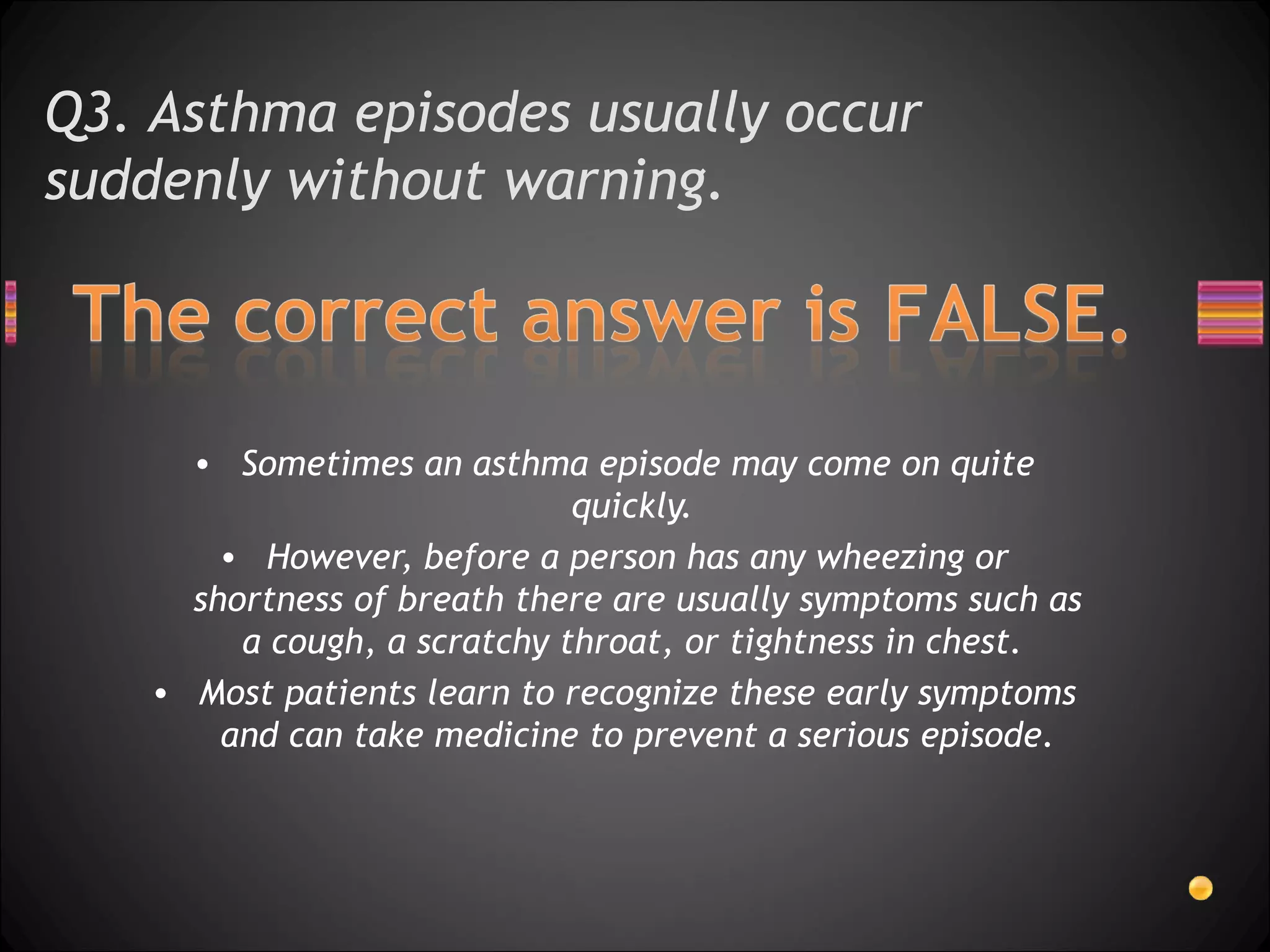 Q3. Asthma episodes usually occur suddenly without warning.  Sometimes an asthma episode may come on quite quickly.  However, before a person has any wheezing or shortness of breath there are usually symptoms such as a cough, a scratchy throat, or tightness in chest.  Most patients learn to recognize these early symptoms and can take medicine to prevent a serious episode. 