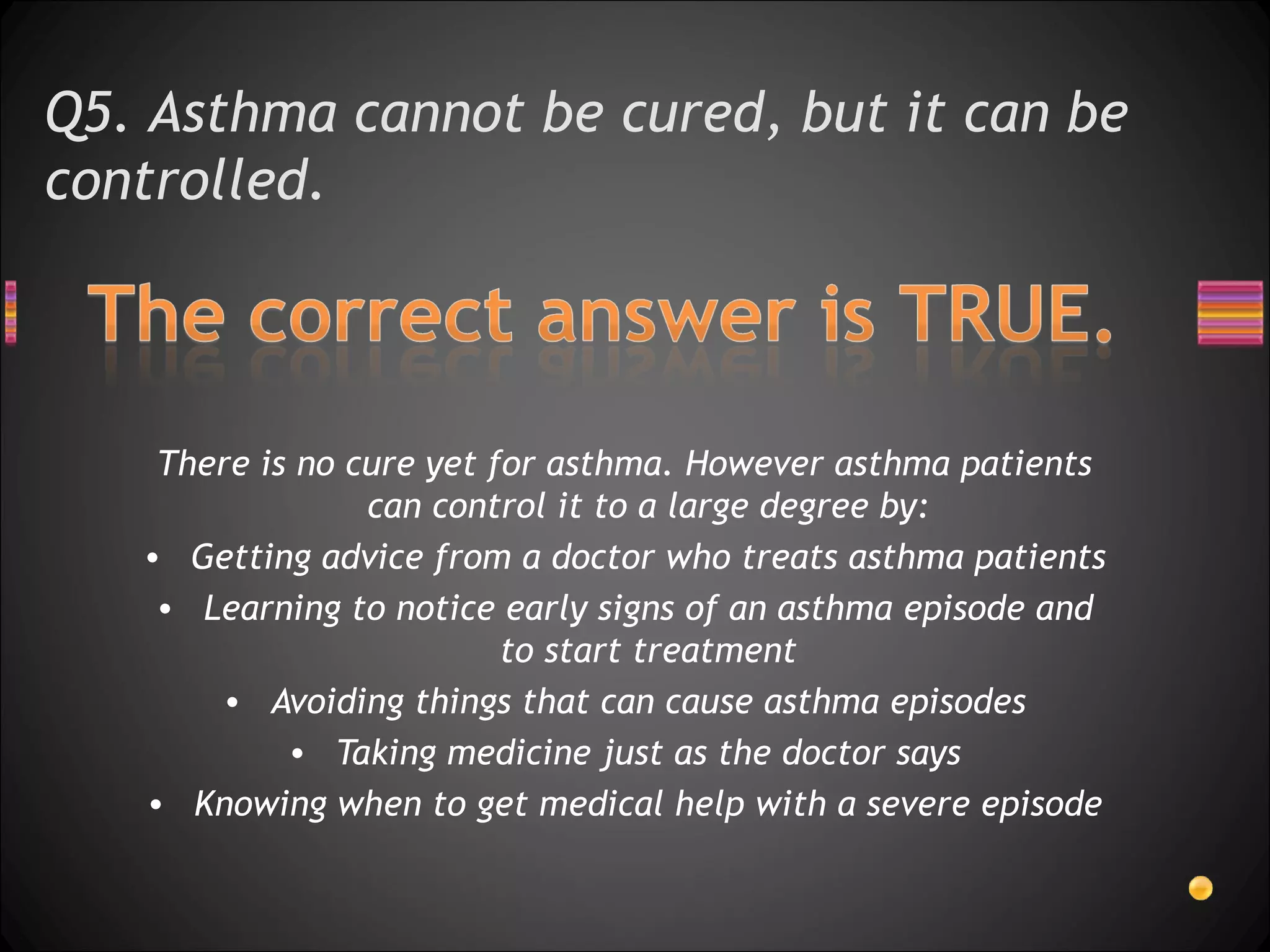 Q5. Asthma cannot be cured, but it can be controlled.  There is no cure yet for asthma. However asthma patients can control it to a large degree by: Getting advice from a doctor who treats asthma patients Learning to notice early signs of an asthma episode and to start treatment Avoiding things that can cause asthma episodes Taking medicine just as the doctor says Knowing when to get medical help with a severe episode 