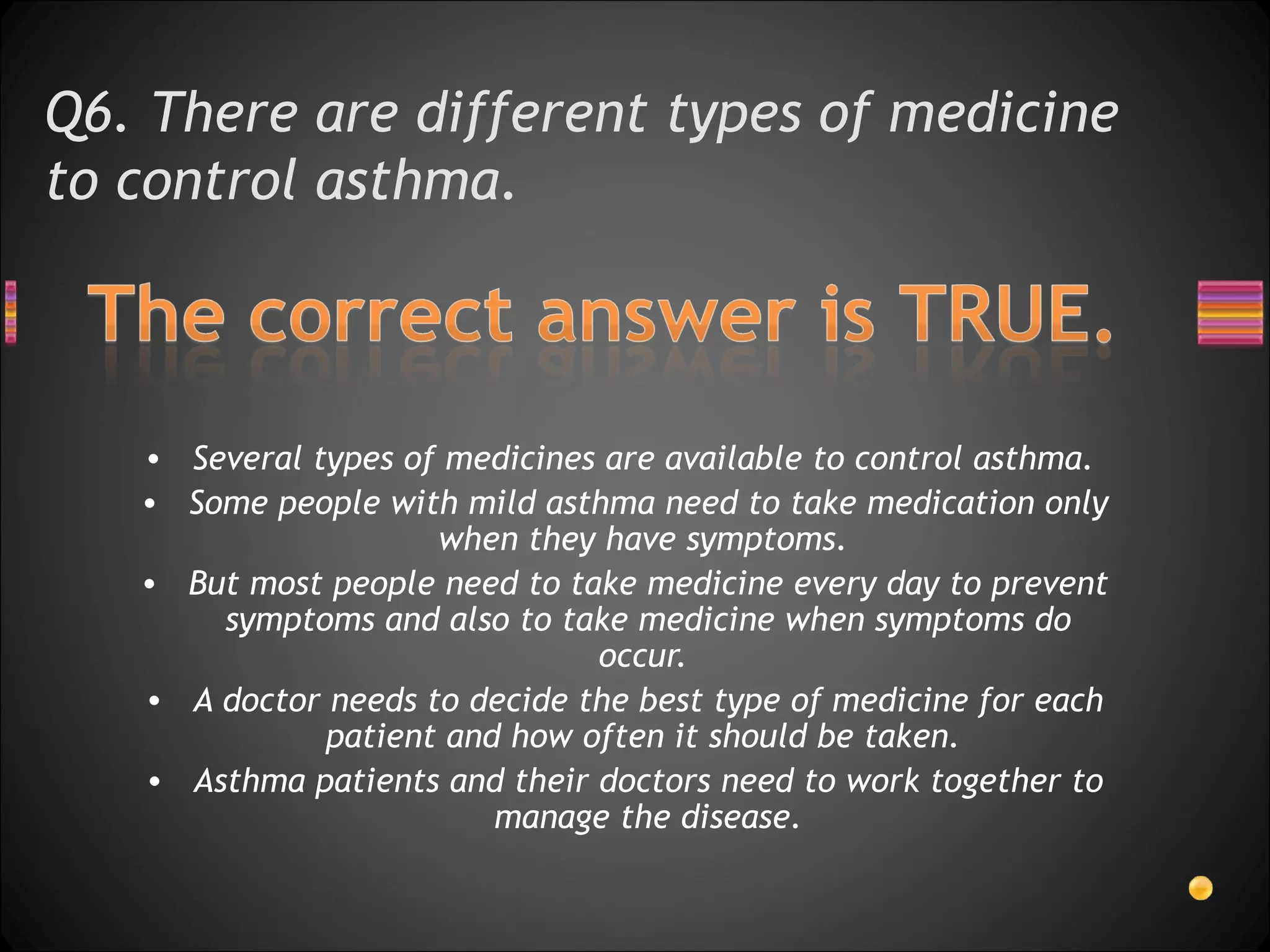 Q6. There are different types of medicine to control asthma.  Several types of medicines are available to control asthma.  Some people with mild asthma need to take medication only when they have symptoms.  But most people need to take medicine every day to prevent symptoms and also to take medicine when symptoms do occur.  A doctor needs to decide the best type of medicine for each patient and how often it should be taken.  Asthma patients and their doctors need to work together to manage the disease. 