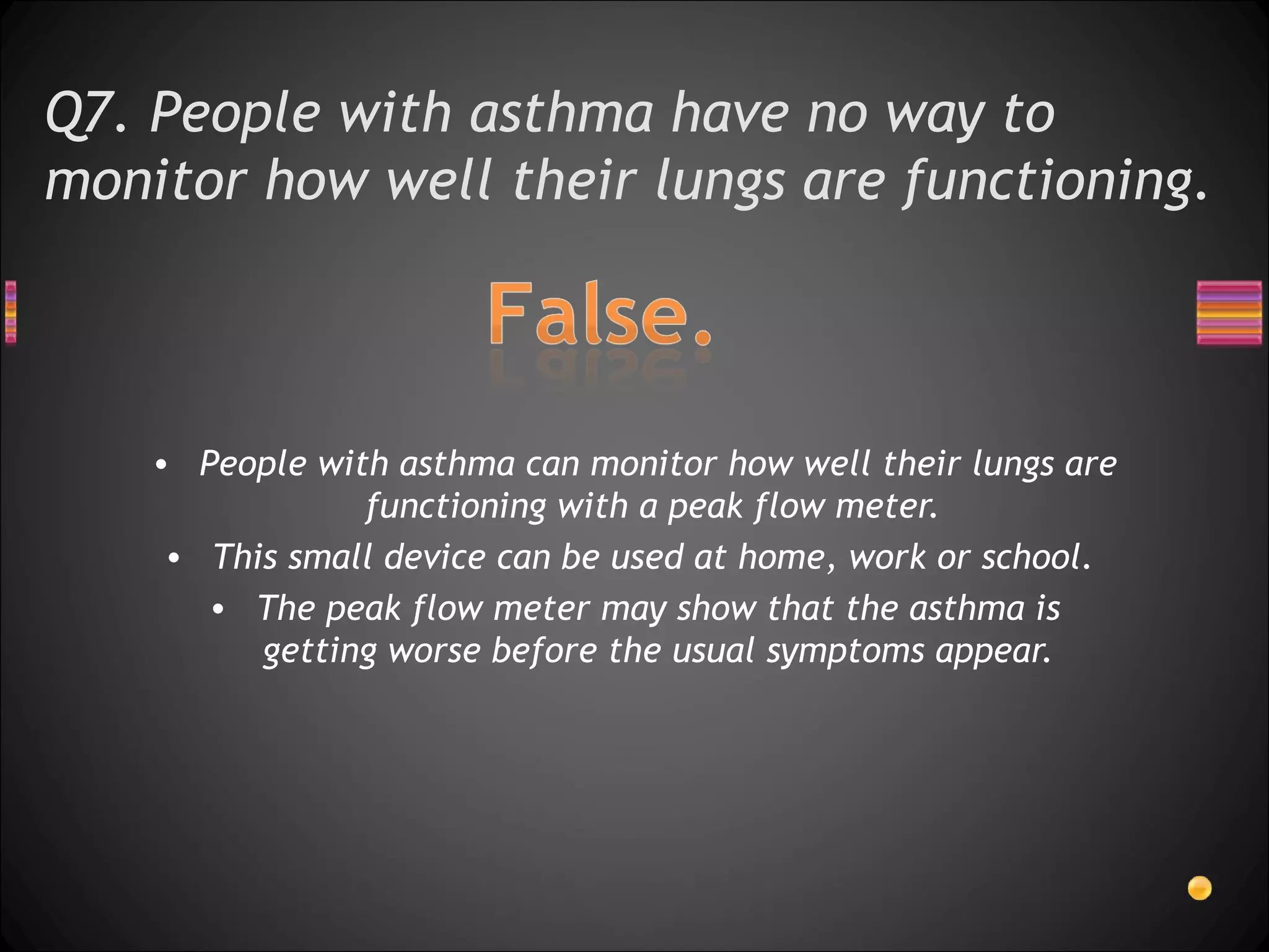 Q7. People with asthma have no way to monitor how well their lungs are functioning.  People with asthma can monitor how well their lungs are functioning with a peak flow meter.  This small device can be used at home, work or school.  The peak flow meter may show that the asthma is getting worse before the usual symptoms appear. 