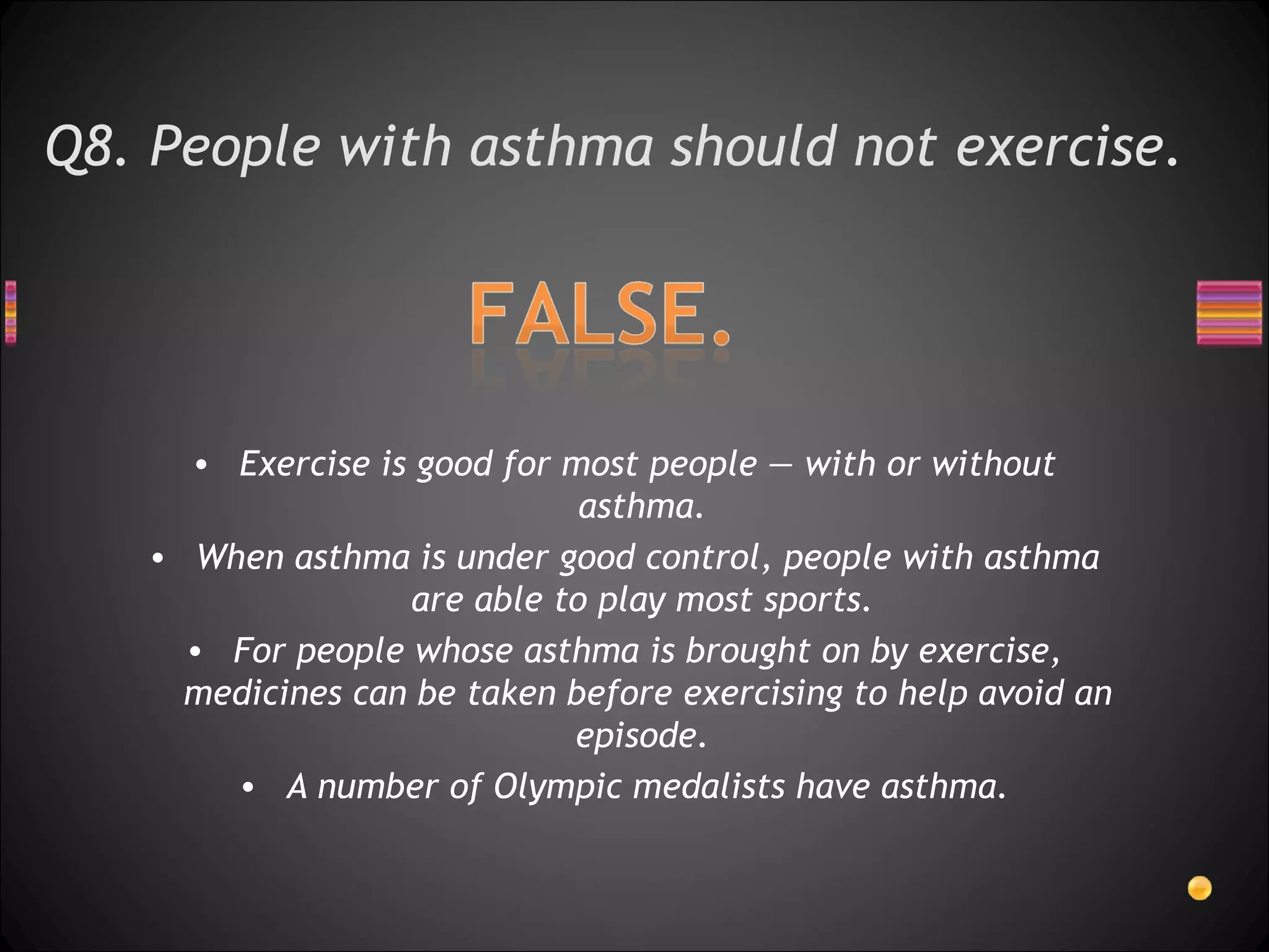 Q8. People with asthma should not exercise.  Exercise is good for most people — with or without asthma.  When asthma is under good control, people with asthma are able to play most sports.  For people whose asthma is brought on by exercise, medicines can be taken before exercising to help avoid an episode.  A number of Olympic medalists have asthma. 