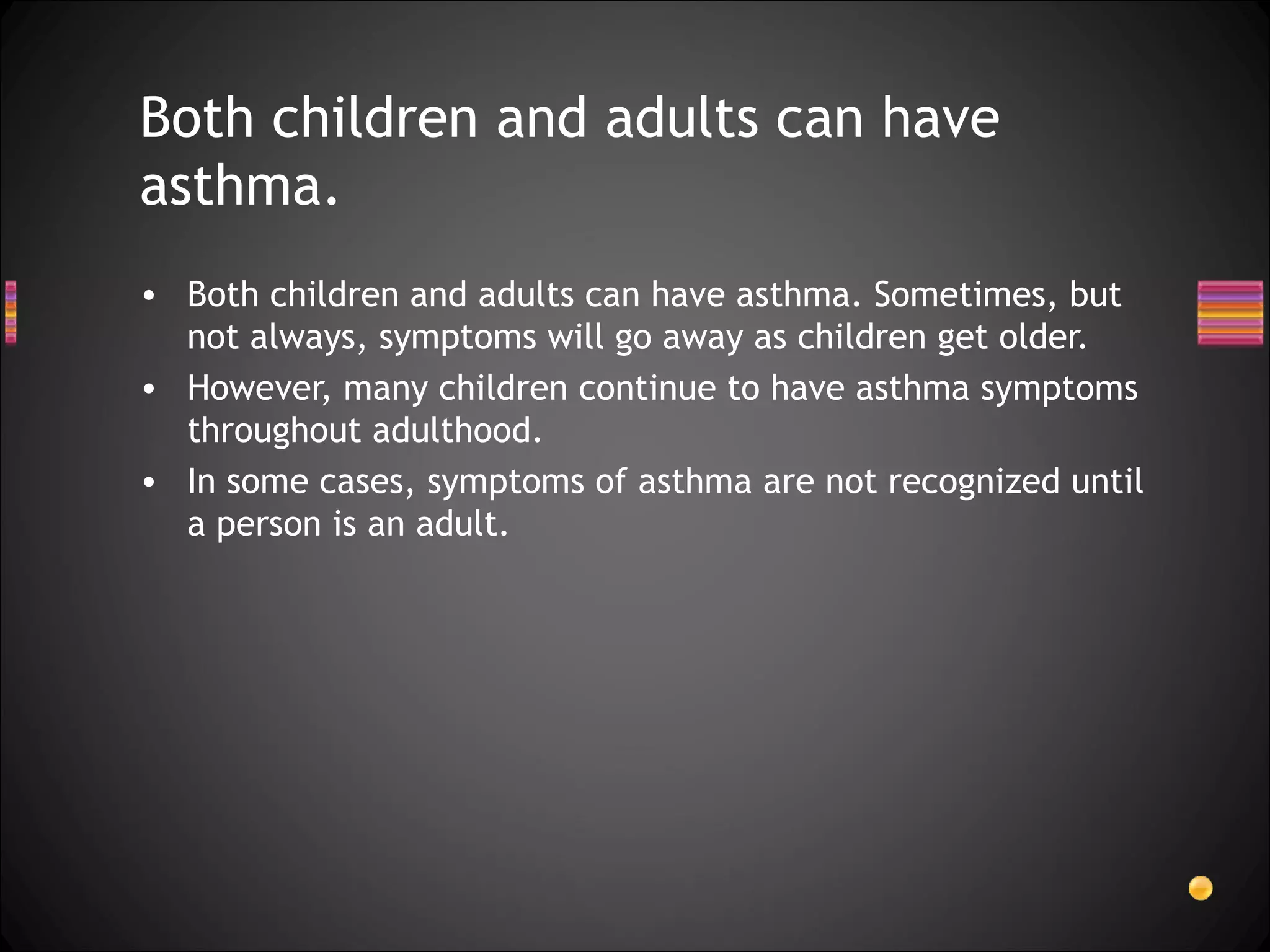 Both children and adults can have asthma. Sometimes, but not always, symptoms will go away as children get older.  However, many children continue to have asthma symptoms throughout adulthood.  In some cases, symptoms of asthma are not recognized until a person is an adult. Both children and adults can have asthma.  