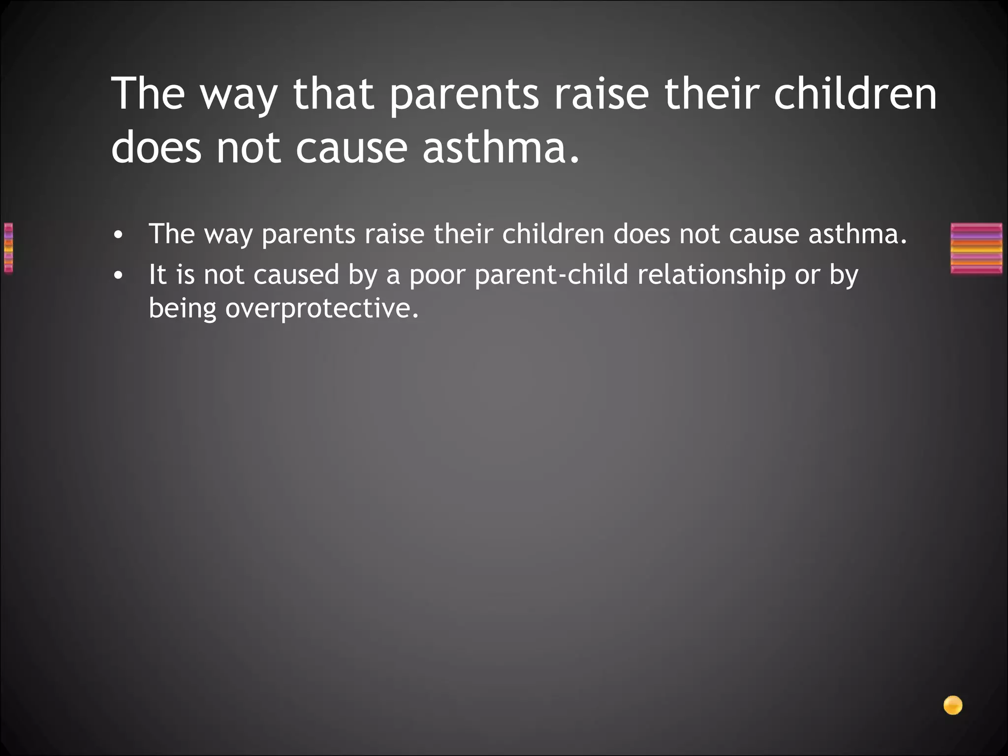 The way parents raise their children does not cause asthma.  It is not caused by a poor parent-child relationship or by being overprotective. The way that parents raise their children does not cause asthma. 