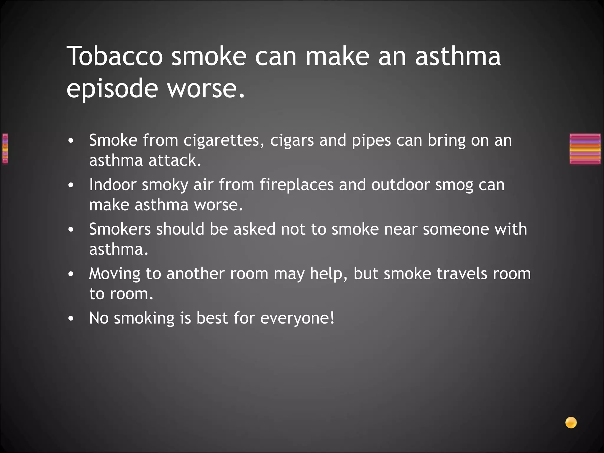 Smoke from cigarettes, cigars and pipes can bring on an asthma attack.  Indoor smoky air from fireplaces and outdoor smog can make asthma worse.  Smokers should be asked not to smoke near someone with asthma.  Moving to another room may help, but smoke travels room to room.  No smoking is best for everyone! Tobacco smoke can make an asthma episode worse. 