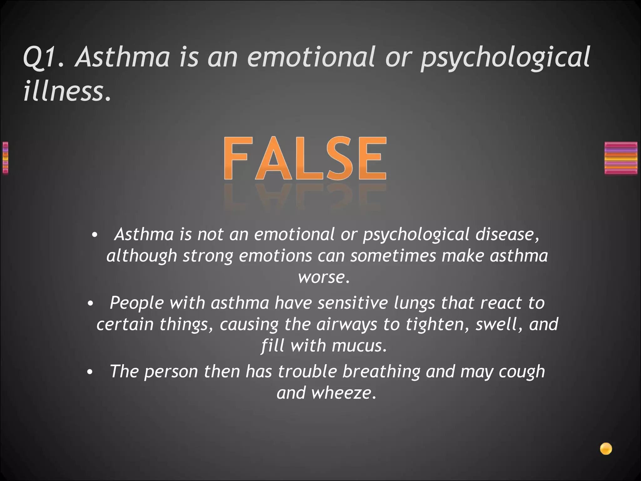 Q1. Asthma is an emotional or psychological illness.  Asthma is not an emotional or psychological disease, although strong emotions can sometimes make asthma worse.  People with asthma have sensitive lungs that react to certain things, causing the airways to tighten, swell, and fill with mucus.  The person then has trouble breathing and may cough and wheeze. 