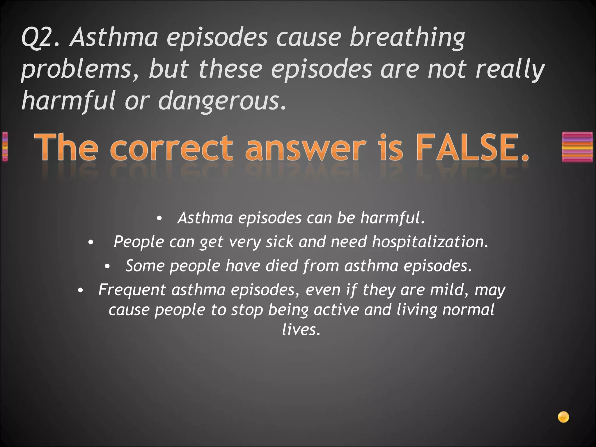 Q2. Asthma episodes cause breathing problems, but these episodes are not really harmful or dangerous.  Asthma episodes can be harmful. People can get very sick and need hospitalization.  Some people have died from asthma episodes.  Frequent asthma episodes, even if they are mild, may cause people to stop being active and living normal lives. 