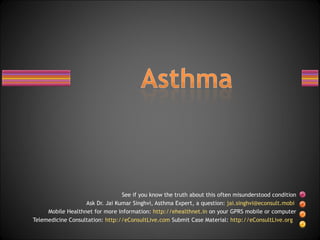 See if you know the truth about this often misunderstood condition Ask Dr. Jai Kumar Singhvi, Asthma Expert, a question:  [email_address]   Mobile Healthnet for more information:  http://ehealthnet.in  on your GPRS mobile or computer Telemedicine Consultation:  http://eConsultLive.com  Submit Case Material:  http://eConsultLive.org   