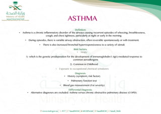 1
Definition:
• Asthma is a chronic inflammatory disorder of the airways causing recurrent episodes of wheezing, breathlessness,
cough, and chest tightness, particularly at night or early in the morning.
• During episodes, there is variable airway obstruction, often reversible spontaneously or with treatment.
• There is also increased bronchial hyperresponsiveness to a variety of stimuli.
Risk Factors:
• Atopy:
1) which is the genetic predisposition for the development of immunoglobulin E (IgE)-mediated response to
common aeroallergens
2) Common in Childhood
• Exposure to occupational chemical sensitizers
Diagnosis:
• History (symptom, risk factor)
• Pulmonary function test
• Blood gas measurement (For severity)
Differential Diagnosis:
• Alternative diagnoses are excluded. Asthma versus chronic obstructive pulmonary disease (COPD):
 