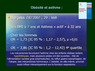 Obésité et asthme :




     Les mécanismes favorisant l’asthme chez les enfants obèses restent
         hypothétiques, mais plusieurs pistes ont été ouvertes : rôle de
l’alimentation (acides gras polyinsaturés), du reflux gastro-oesophagien, de
   l’atopie, des mécanismes hormonaux. L’obésité, en elle-même, pourrait
            aussi influer mécaniquement sur la fonction respiratoire.
 