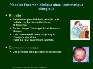 Place de l’examen clinique chez l’asthmatique
                   allergique

• Rhinite
  •   Rhinite rend plus difficile le contrôle de la
      maladie : recherche systématique,
      et traitement
  •   Recherche par l’interrogatoire et l’examen
      clinique
  •   Il est recommandé de ne pas pratiquer
      d’imagerie des sinus
      (radio ou TDM) en première intention


• Dermatite atopique
  •   Une dermatite atopique doit être recherchée




      SPLF. Conférence d’experts SPLF 2007: Asthme et allergie. 2007
 