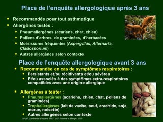 Place de l’enquête allergologique après 3 ans
•   Recommandée pour tout asthmatique
•   Allergènes testés :
    •   Pneumallergènes (acariens, chat, chien)
    •   Pollens d’arbres, de graminées, d’herbacées
    •   Moisissures fréquentes (Aspergillus, Alternaria,
        Cladosporium)
    •   Autres allergènes selon contexte

        Place de l’enquête allergologique avant 3 ans
    •   Recommandée en cas de symptômes respiratoires :
         •    Persistants et/ou récidivants et/ou sévères
         •    Et/ou associés à des symptômes extra-respiratoires
              compatibles avec une origine allergique

    •   Allergènes à tester :
         •    Pneumallergènes (acariens, chien, chat, pollens de
              graminées)
         •    Trophallergènes (lait de vache, oeuf, arachide, soja,
              morue, noisette)
         •    Autres allergènes selon contexte
         SPLF. Conférence d’experts SPLF 2007: Asthme et allergie. 2007
 